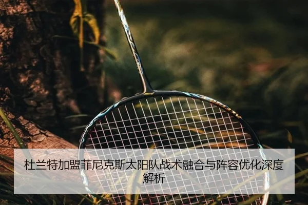 杜兰特加盟菲尼克斯太阳队战术融合与阵容优化深度解析