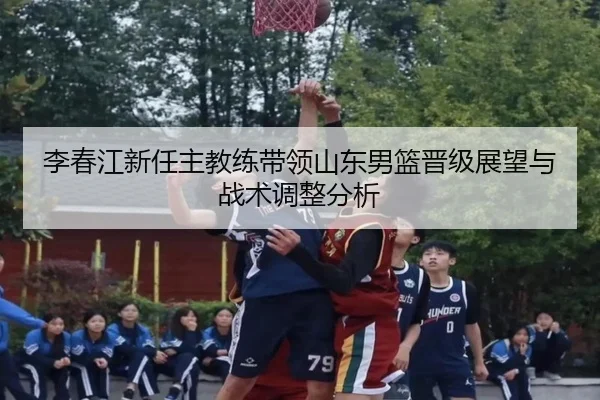 李春江新任主教练带领山东男篮晋级展望与战术调整分析