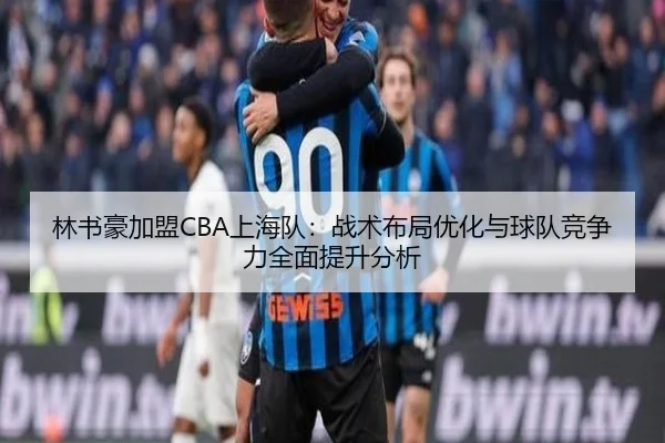 林书豪加盟CBA上海队：战术布局优化与球队竞争力全面提升分析