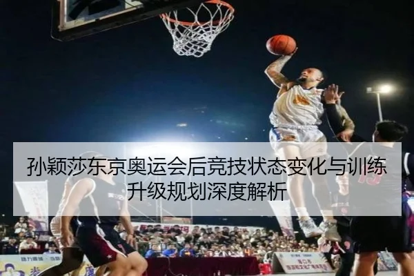 孙颖莎东京奥运会后竞技状态变化与训练升级规划深度解析