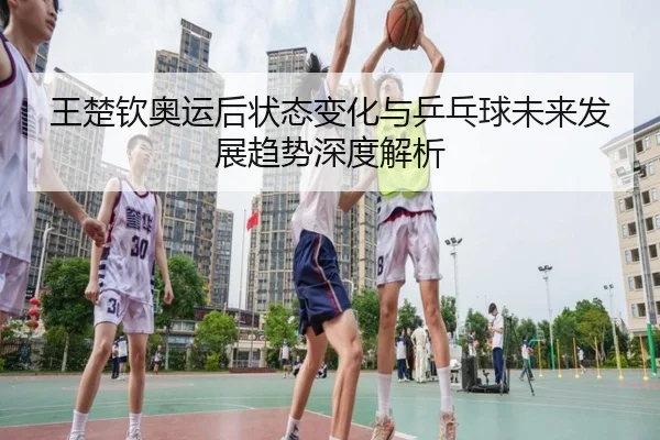 王楚钦奥运后状态变化与乒乓球未来发展趋势深度解析