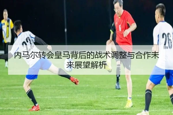 内马尔转会皇马背后的战术调整与合作未来展望解析